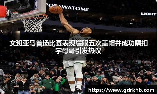 文班亚马首场比赛表现耀眼五次盖帽并成功隔扣字母哥引发热议