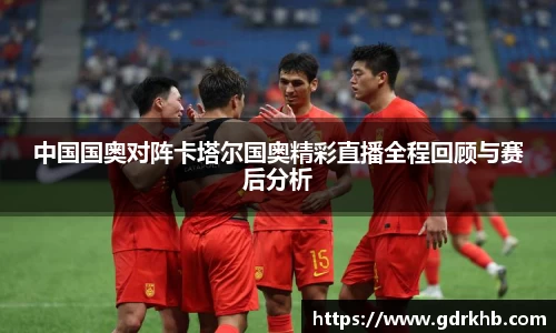 中国国奥对阵卡塔尔国奥精彩直播全程回顾与赛后分析